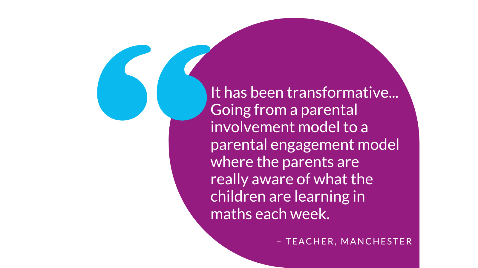 Teacher quote: "It has been transformative...Going from a parental involvement model to a parental engagement model where the parents are really aware of what the children are learning in maths each week."