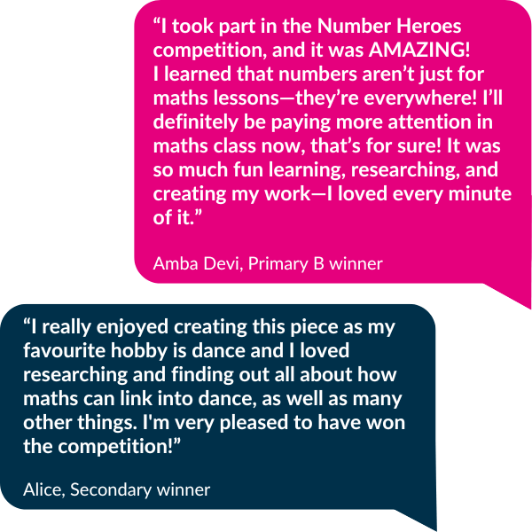 Quote from Primary B winner Amba Devi saying "“I took part in the Number Heroes competition, and it was AMAZING! I learned that numbers aren’t just for maths lessons—they’re everywhere! I’ll definitely be paying more attention in maths class now, that’s for sure! It was so much fun learning, researching, and creating my work—I loved every minute of it.” and Secondary winner Alice, saying "I really enjoyed creating this piece as my favourite hobby is dance and I loved researching and finding out all about how maths can link into dance, as well as many other things. I'm very pleased to have won the competition!"